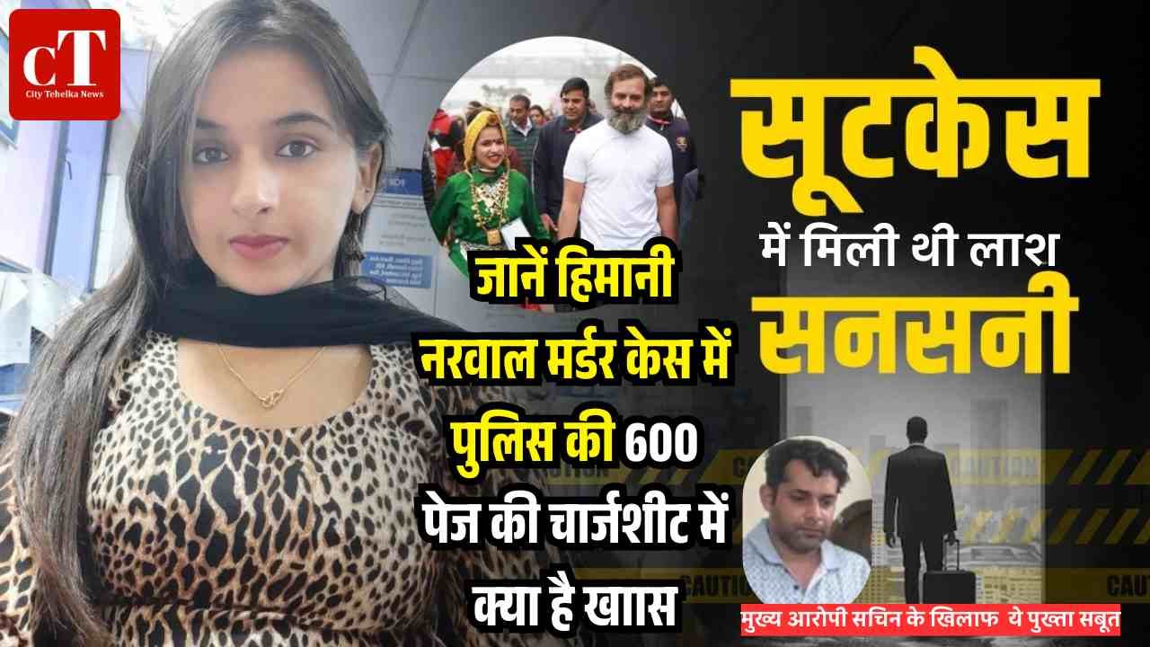 हिमानी नरवाल मर्डर केस में पुलिस की 600 पेज की चार्जशीट पेश, मुख्य आरोपी सचिन के खिलाफ पुख्ता सबूत